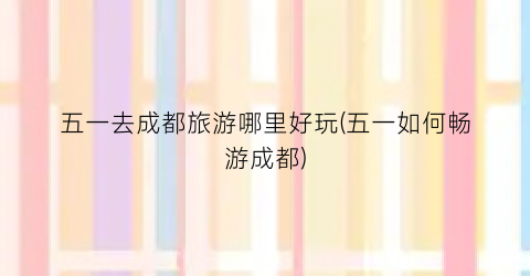 五一去成都旅游哪里好玩(五一如何畅游成都)