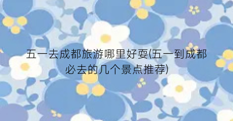 五一去成都旅游哪里好耍(五一到成都必去的几个景点推荐)