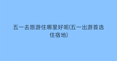 五一去旅游住哪里好呢(五一出游首选住宿地)