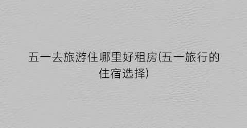 五一去旅游住哪里好租房(五一旅行的住宿选择)