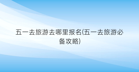 五一去旅游去哪里报名(五一去旅游必备攻略)
