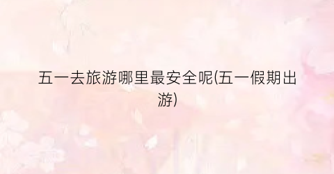 五一去旅游哪里最安全呢(五一假期出游)