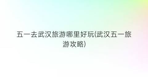 五一去武汉旅游哪里好玩(武汉五一旅游攻略)