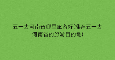 五一去河南省哪里旅游好(推荐五一去河南省的旅游目的地)