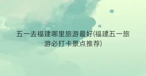 五一去福建哪里旅游最好(福建五一旅游必打卡景点推荐)