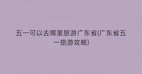 五一可以去哪里旅游广东省(广东省五一旅游攻略)