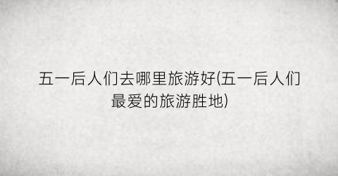 五一后人们去哪里旅游好(五一后人们最爱的旅游胜地)
