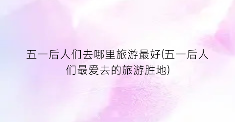 五一后人们去哪里旅游最好(五一后人们最爱去的旅游胜地)