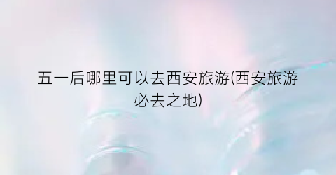 五一后哪里可以去西安旅游(西安旅游必去之地)