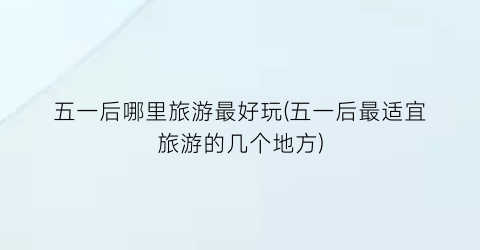五一后哪里旅游最好玩(五一后最适宜旅游的几个地方)