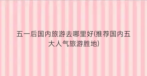 五一后国内旅游去哪里好(推荐国内五大人气旅游胜地)