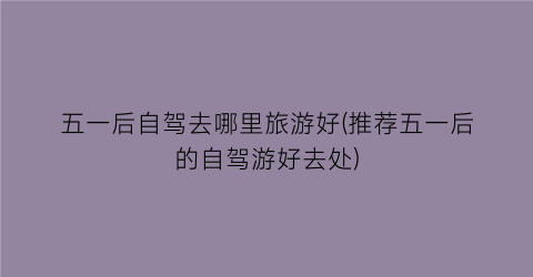 五一后自驾去哪里旅游好(推荐五一后的自驾游好去处)