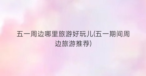 五一周边哪里旅游好玩儿(五一期间周边旅游推荐)