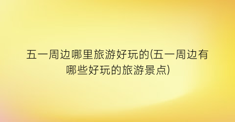 五一周边哪里旅游好玩的(五一周边有哪些好玩的旅游景点)
