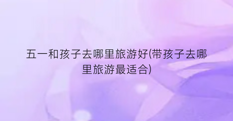 五一和孩子去哪里旅游好(带孩子去哪里旅游最适合)