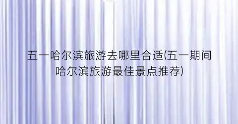 五一哈尔滨旅游去哪里合适(五一期间哈尔滨旅游最佳景点推荐)