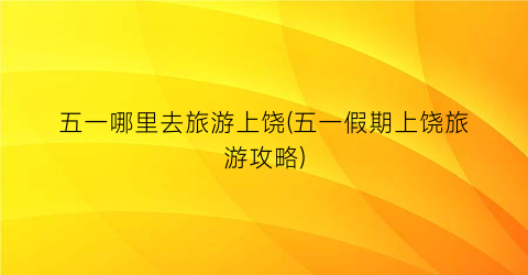 五一哪里去旅游上饶(五一假期上饶旅游攻略)