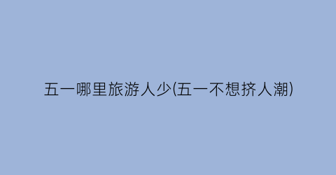 五一哪里旅游人少(五一不想挤人潮)