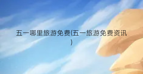 五一哪里旅游免费(五一旅游免费资讯)