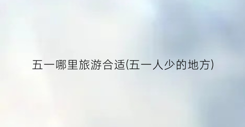 五一哪里旅游合适(五一人少的地方)
