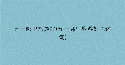 五一哪里旅游好(五一哪里旅游好陈述句)