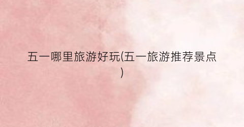 五一哪里旅游好玩(五一旅游推荐景点)