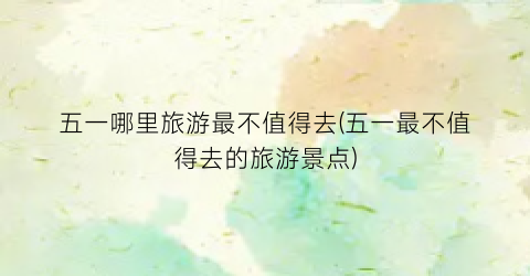 五一哪里旅游最不值得去(五一最不值得去的旅游景点)