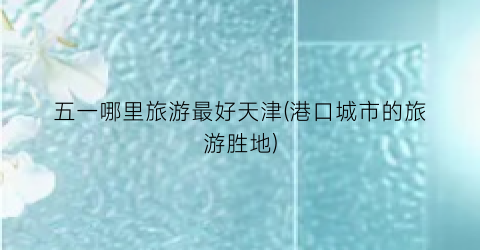 五一哪里旅游最好天津(港口城市的旅游胜地)
