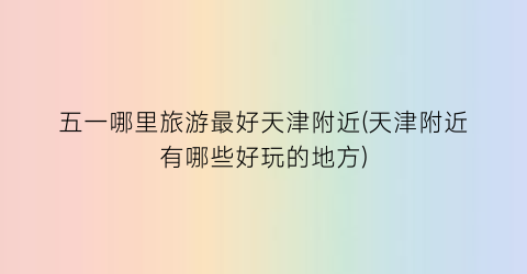 五一哪里旅游最好天津附近(天津附近有哪些好玩的地方)