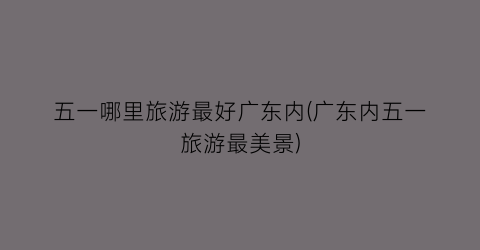五一哪里旅游最好广东内(广东内五一旅游最美景)