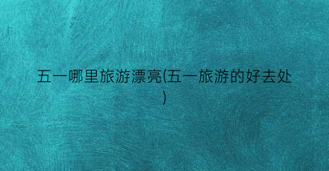 五一哪里旅游漂亮(五一旅游的好去处)