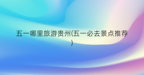 五一哪里旅游贵州(五一必去景点推荐)