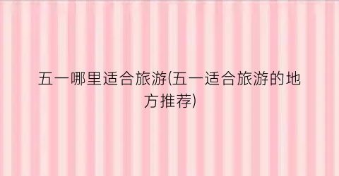 五一哪里适合旅游(五一适合旅游的地方推荐)
