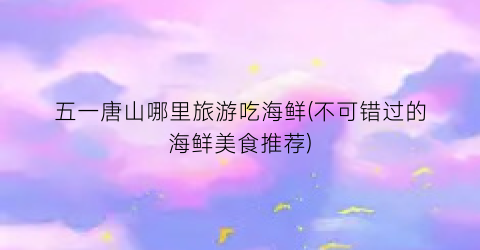 五一唐山哪里旅游吃海鲜(不可错过的海鲜美食推荐)