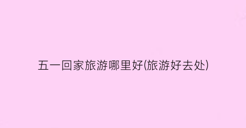 五一回家旅游哪里好(旅游好去处)