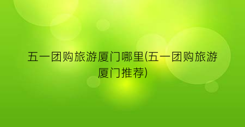 五一团购旅游厦门哪里(五一团购旅游厦门推荐)