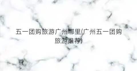 五一团购旅游广州哪里(广州五一团购旅游推荐)