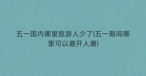 五一国内哪里旅游人少了(五一期间哪里可以避开人潮)
