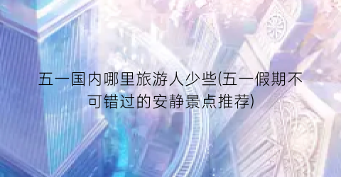 五一国内哪里旅游人少些(五一假期不可错过的安静景点推荐)