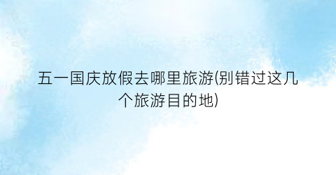 五一国庆放假去哪里旅游(别错过这几个旅游目的地)