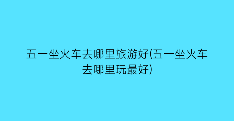 五一坐火车去哪里旅游好(五一坐火车去哪里玩最好)