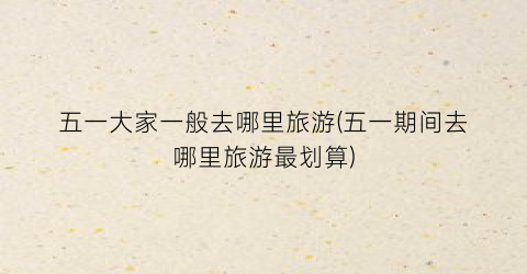 五一大家一般去哪里旅游(五一期间去哪里旅游最划算)