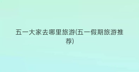 五一大家去哪里旅游(五一假期旅游推荐)