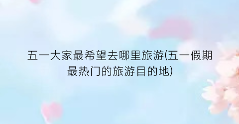 五一大家最希望去哪里旅游(五一假期最热门的旅游目的地)