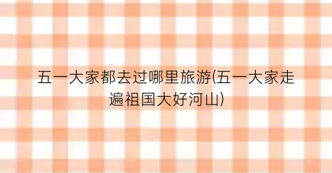 五一大家都去过哪里旅游(五一大家走遍祖国大好河山)
