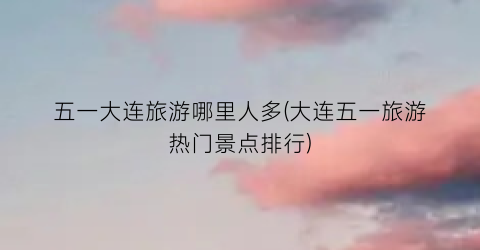 五一大连旅游哪里人多(大连五一旅游热门景点排行)