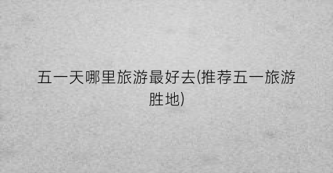 五一天哪里旅游最好去(推荐五一旅游胜地)
