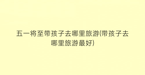 五一将至带孩子去哪里旅游(带孩子去哪里旅游最好)