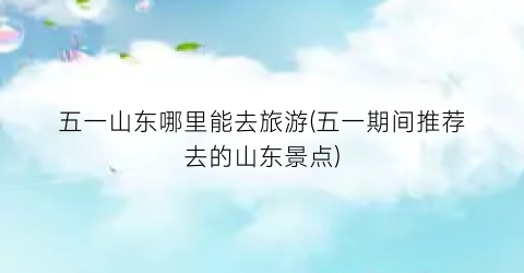 五一山东哪里能去旅游(五一期间推荐去的山东景点)