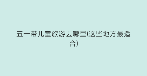 五一带儿童旅游去哪里(这些地方最适合)